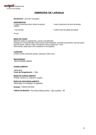 AMBROSIA DE LARANJA

Rendimento : cerca de 12 porções

INGREDIENTES
3 copos (americano) bem cheios de açúcar              1 copo (americano) de suco de laranja
UNIÃO

1 litro de leite                                      1 colher (chá) de raspas de laranja

6 ovos


MODO DE FAZER
Bata bem todos os ingredientes, usando o liquidificador.
Coloque em uma panela alta e deixe cozinhar até empelotar, mexendo suavemente, mas sem parar.
Pare de mexer, reduza o fogo e mantenha a fervura baixa por 1 hora.
Deixe esfriar, passe para uma compoteira e sirva gelado.


VARIAÇÃO
Existem outras ambrosias (queijo, maracujá, limão e etc.).


MICROONDAS
NÃO ACONSELHAMOS


CONGELAMENTO

INDICADO
Prazo de Congelamento : 1 Mês

MODO DE CONGELAMENTO
Embale, extraia o ar, etiquete e congele.

MODO DE DESCONGELAMENTO
Descongele na embalagem na geladeira.

Ocasião : TODOS OS DIAS

FONTE DA RECEITA : Ruth Maria Mallet da Silva - São Leopoldo - RS




                                                                                              6
 