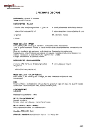 CAIXINHAS DE OVOS

Rendimento : cerca de 30 unidades
Típica : PORTUGUESA

INGREDIENTES - MASSA

2 xícaras (chá) de açúcar granulado DOÇÚCAR             1 colher (sobremesa) de manteiga sem sal

1 xícara (chá) de água (200 ml)                         1 colher (sopa) bem cheia de farinha de trigo

12 gemas                                                50 g de nozes moídas

6 claras


MODO DE FAZER - MASSA
Ferva o DOÇÚCAR com a água, até obter o ponto de fio médio. Deixe esfriar.
Junte as gemas levemente batidas, as claras em neve e os outros ingredientes, com exceção das
nozes.
Mexa, em fogo baixo, até aparecer o fundo da panela. Deixe esfriar completamente.
Faça pequenas bolas. Passe-as nas nozes e, em seguida, na calda vidrada, deixando escorrer o
excesso e colocando-as para esfriar numa superfície fria e untada.
Coloque em forminhas de papel de alumínio.

INGREDIENTES - CALDA VIDRADA

2 xícaras (chá) mal cheias de açúcar granulado          1 colher (sopa) de vinagre
DOÇÚCAR

1 xícara (chá) de água (200 ml)


MODO DE FAZER - CALDA VIDRADA
Ferva o DOÇÚCAR com a água e o vinagre, até obter uma calda em ponto de vidro.
Utilize rápido.

DICA
Para reconhecer o ponto da calda coloque algumas gotas num copo com água fria. Quando elas se
solidificarem e estalarem como vidro, a calda estará no ponto.

CONGELAMENTO
INDICADO

Prazo de Congelamento : 1 Mês

MODO DE CONGELAMENTO
Congele em aberto.
Embale, extraia o ar, etiquete e mantenha no freezer.

MODO DE DESCONGELAMENTO
Descongele na geladeira, fora da embalagem.

Ocasião : TODOS OS DIAS

FONTE DA RECEITA : Felícia Ribeiro Novaes - São Paulo - SP




                                                                                               600
 