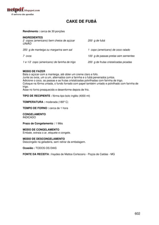 CAKE DE FUBÁ

Rendimento : cerca de 30 porções

INGREDIENTES
2 copos (americano) bem cheios de açúcar             200 g de fubá
UNIÃO

350 g de manteiga ou margarina sem sal               1 copo (americano) de coco ralado

7 ovos                                               100 g de passas pretas sem sementes

1 e 1/2 copo (americano) de farinha de trigo         200 g de frutas cristalizadas picadas


MODO DE FAZER
Bata o açúcar com a manteiga, até obter um creme claro e fofo.
Junte os ovos, um a um, alternados com a farinha e o fubá peneirados juntos.
Adicione o coco, as passas e as frutas cristalizadas polvilhadas com farinha de trigo.
Coloque na fôrma untada, o fundo forrado com papel também untado e polvilhado com farinha de
trigo.
Asse no forno preaquecido e desenforme depois de frio.

TIPO DE RECIPIENTE : fôrma tipo bolo inglês (4000 ml)

TEMPERATURA : moderada (180º C)

TEMPO DE FORNO : cerca de 1 hora

CONGELAMENTO
INDICADO

Prazo de Congelamento : 1 Mês

MODO DE CONGELAMENTO
Embale, extraia o ar, etiquete e congele.

MODO DE DESCONGELAMENTO
Descongele na geladeira, sem retirar da embalagem.

Ocasião : TODOS OS DIAS

FONTE DA RECEITA : Iraydes de Mattos Cortezano - Poços de Caldas - MG




                                                                                             602
 