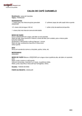 CALDA DE CAFÉ CARAMELO

Rendimento : cerca de 6 porções
Típica : FRANCESA

INGREDIENTES
1 xícara (chá) mal cheia de açúcar granulado          2 colheres (sopa) de café coado forte e quente
DOÇÚCAR

1/2 xícara (chá) de água (100 ml)                     1 colher (chá) de essência de baunilha

1 xícara (chá) mal cheia de creme de leite batido


MODO DE FAZER
Ferva o DOÇÚCAR com a água, até obter cor de caramelo.
Retire do fogo, deixe amornar e misture o creme de leite (com cuidado, pois a mistura pode
borbulhar bastante).
Acrescente o café quente e volte ao fogo por 1 minuto.
Retire do fogo, acrescente a baunilha e misture bem.
Utilize quente.

DICA
Sirva com sorvete de creme ou chocolate, pudins, tortas, etc.

MICROONDAS
INDICADO

MODO DE FAZER Misture o DOÇÚCAR com a água e leve à potência alta, até obter um caramelo
claro.
Retire, junte o creme e o café quente.
Volte ao microondas, mexendo 3 a 4 vezes, na potência média.
Retire, junte a baunilha e mexa até ficar homogêneo. Utilize.

Ocasião : TODOS OS DIAS

FONTE DA RECEITA : DOCELAR




                                                                                               603
 