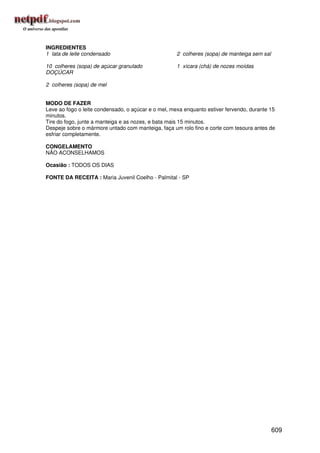 INGREDIENTES
1 lata de leite condensado                           2 colheres (sopa) de manteiga sem sal

10 colheres (sopa) de açúcar granulado               1 xícara (chá) de nozes moídas
DOÇÚCAR

2 colheres (sopa) de mel


MODO DE FAZER
Leve ao fogo o leite condensado, o açúcar e o mel, mexa enquanto estiver fervendo, durante 15
minutos.
Tire do fogo, junte a manteiga e as nozes, e bata mais 15 minutos.
Despeje sobre o mármore untado com manteiga, faça um rolo fino e corte com tesoura antes de
esfriar completamente.

CONGELAMENTO
NÃO ACONSELHAMOS

Ocasião : TODOS OS DIAS

FONTE DA RECEITA : Maria Juvenil Coelho - Palmital - SP




                                                                                             609
 