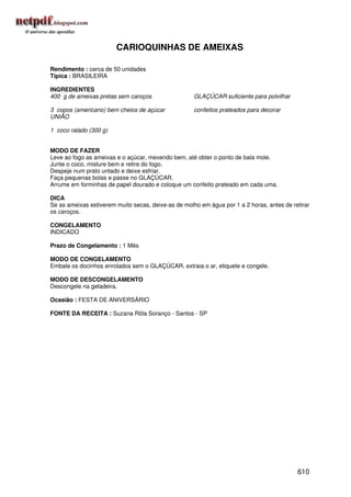 CARIOQUINHAS DE AMEIXAS

Rendimento : cerca de 50 unidades
Típica : BRASILEIRA

INGREDIENTES
400 g de ameixas pretas sem caroços                  GLAÇÚCAR suficiente para polvilhar

3 copos (americano) bem cheios de açúcar             confeitos prateados para decorar
UNIÃO

1 coco ralado (300 g)


MODO DE FAZER
Leve ao fogo as ameixas e o açúcar, mexendo bem, até obter o ponto de bala mole.
Junte o coco, misture bem e retire do fogo.
Despeje num prato untado e deixe esfriar.
Faça pequenas bolas e passe no GLAÇÚCAR.
Arrume em forminhas de papel dourado e coloque um confeito prateado em cada uma.

DICA
Se as ameixas estiverem muito secas, deixe-as de molho em água por 1 a 2 horas, antes de retirar
os caroços.

CONGELAMENTO
INDICADO

Prazo de Congelamento : 1 Mês

MODO DE CONGELAMENTO
Embale os docinhos enrolados sem o GLAÇÚCAR, extraia o ar, etiquete e congele.

MODO DE DESCONGELAMENTO
Descongele na geladeira.

Ocasião : FESTA DE ANIVERSÁRIO

FONTE DA RECEITA : Suzana Rôla Soranço - Santos - SP




                                                                                           610
 