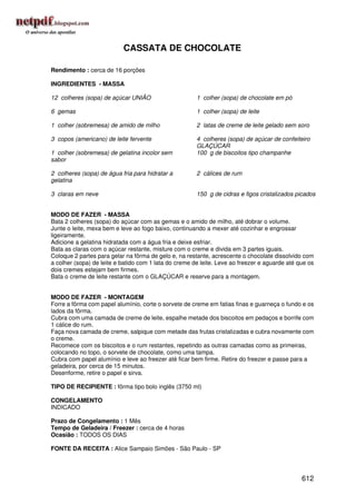 CASSATA DE CHOCOLATE

Rendimento : cerca de 16 porções

INGREDIENTES - MASSA

12 colheres (sopa) de açúcar UNIÃO                     1 colher (sopa) de chocolate em pó

6 gemas                                                1 colher (sopa) de leite

1 colher (sobremesa) de amido de milho                 2 latas de creme de leite gelado sem soro

3 copos (americano) de leite fervente                  4 colheres (sopa) de açúcar de confeiteiro
                                                       GLAÇÚCAR
1 colher (sobremesa) de gelatina incolor sem           100 g de biscoitos tipo champanhe
sabor

2 colheres (sopa) de água fria para hidratar a         2 cálices de rum
gelatina

3 claras em neve                                       150 g de cidras e figos cristalizados picados


MODO DE FAZER - MASSA
Bata 2 colheres (sopa) do açúcar com as gemas e o amido de milho, até dobrar o volume.
Junte o leite, mexa bem e leve ao fogo baixo, continuando a mexer até cozinhar e engrossar
ligeiramente.
Adicione a gelatina hidratada com a água fria e deixe esfriar.
Bata as claras com o açúcar restante, misture com o creme e divida em 3 partes iguais.
Coloque 2 partes para gelar na fôrma de gelo e, na restante, acrescente o chocolate dissolvido com
a colher (sopa) de leite e batido com 1 lata do creme de leite. Leve ao freezer e aguarde até que os
dois cremes estejam bem firmes.
Bata o creme de leite restante com o GLAÇÚCAR e reserve para a montagem.


MODO DE FAZER - MONTAGEM
Forre a fôrma com papel alumínio, corte o sorvete de creme em fatias finas e guarneça o fundo e os
lados da fôrma.
Cubra com uma camada de creme de leite, espalhe metade dos biscoitos em pedaços e borrife com
1 cálice do rum.
Faça nova camada de creme, salpique com metade das frutas cristalizadas e cubra novamente com
o creme.
Recomece com os biscoitos e o rum restantes, repetindo as outras camadas como as primeiras,
colocando no topo, o sorvete de chocolate, como uma tampa.
Cubra com papel alumínio e leve ao freezer até ficar bem firme. Retire do freezer e passe para a
geladeira, por cerca de 15 minutos.
Desenforme, retire o papel e sirva.

TIPO DE RECIPIENTE : fôrma tipo bolo inglês (3750 ml)

CONGELAMENTO
INDICADO

Prazo de Congelamento : 1 Mês
Tempo de Geladeira / Freezer : cerca de 4 horas
Ocasião : TODOS OS DIAS

FONTE DA RECEITA : Alice Sampaio Simões - São Paulo - SP




                                                                                               612
 