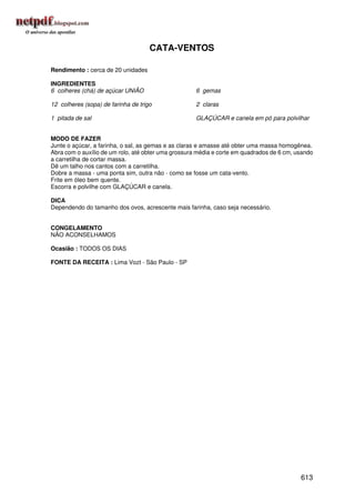 CATA-VENTOS

Rendimento : cerca de 20 unidades

INGREDIENTES
6 colheres (chá) de açúcar UNIÃO                     6 gemas

12 colheres (sopa) de farinha de trigo               2 claras

1 pitada de sal                                      GLAÇÚCAR e canela em pó para polvilhar


MODO DE FAZER
Junte o açúcar, a farinha, o sal, as gemas e as claras e amasse até obter uma massa homogênea.
Abra com o auxílio de um rolo, até obter uma grossura média e corte em quadrados de 6 cm, usando
a carretilha de cortar massa.
Dê um talho nos cantos com a carretilha.
Dobre a massa - uma ponta sim, outra não - como se fosse um cata-vento.
Frite em óleo bem quente.
Escorra e polvilhe com GLAÇÚCAR e canela.

DICA
Dependendo do tamanho dos ovos, acrescente mais farinha, caso seja necessário.


CONGELAMENTO
NÃO ACONSELHAMOS

Ocasião : TODOS OS DIAS

FONTE DA RECEITA : Lima Vozt - São Paulo - SP




                                                                                           613
 