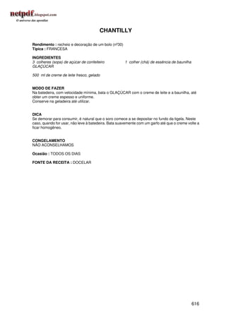 CHANTILLY

Rendimento : recheio e decoração de um bolo (nº30)
Típica : FRANCESA

INGREDIENTES
3 colheres (sopa) de açúcar de confeiteiro           1 colher (chá) de essência de baunilha
GLAÇÚCAR

500 ml de creme de leite fresco, gelado


MODO DE FAZER
Na batedeira, com velocidade mínima, bata o GLAÇÚCAR com o creme de leite e a baunilha, até
obter um creme espesso e uniforme.
Conserve na geladeira até utilizar.


DICA
Se demorar para consumir, é natural que o soro comece a se depositar no fundo da tigela. Neste
caso, quando for usar, não leve à batedeira. Bata suavemente com um garfo até que o creme volte a
ficar homogêneo.


CONGELAMENTO
NÃO ACONSELHAMOS

Ocasião : TODOS OS DIAS

FONTE DA RECEITA : DOCELAR




                                                                                              616
 