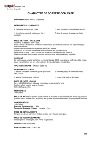 CHARLOTTE DE SORVETE COM CAFÉ

Rendimento : cerca de 10 a 12 porções


INGREDIENTES - CHARLOTTE

2 caixas de biscoitos tipo inglês                     1 copo (americano) de geléia de laranja

1 copo (americano) de café coado, frio e              2 litros de sorvete de sua preferência
adoçado


MODO DE FAZER - CHARLOTTE
Umedeça os biscoitos com o café.
Forre o fundo e a lateral da fôrma com os biscoitos, ajustando-os para que não fiquem espaços
abertos entre eles.
Pincele delicadamente com a geléia e distribua o sorvete.
Cubra com os biscoitos restantes e deixe no freezer até ficar bem firme.
Desenforme e deixe 15 a 20 minutos em temperatura ambiente antes de servir.
Sirva com a calda de chocolate ou cubra com creme de sobremesa sabor baunilha.

VARIAÇÃO
Se preferir pode amaciar a charlote no microondas por 20-25 segundos na potência média. Nesse
caso, a charlote tem que ser enformada em fôrma própria para microondas.

TIPO DE RECIPIENTE : refratário (2250 ml)

INGREDIENTES - CALDA
2 xícaras (chá) bem cheias de açúcar granulado        2 colheres (sopa) de chocolate em pó
DOÇÚCAR

2 xícaras (chá) de água (400 ml)                      1 xícara (chá) de licor de cereja

MODO DE FAZER - CALDA
Ferva o DOÇÚCAR com a água e o chocolate em ponto de fio forte.
Adicione o licor e deixe levantar fervura.
Retire do fogo e esfrie.

MICROONDAS
INDICADO

MODO DE FAZER Se preferir pode amaciar a charlotte no microondas por 20-25 segundos na
potência média. Nesse caso, a charlote tem que ser enformada em fôrma própria para microondas.

CONGELAMENTO
INDICADO
Prazo de Congelamento : 1 Mês
Tempo de Geladeira / Freezer : cerca de 1 hora

MODO DE CONGELAMENTO
Congele em aberto até firmar. Embale, extraia o ar, etiquete e congele.

MODO DE DESCONGELAMENTO
Descongele na embalagem, sem retirar na geladeira.

Ocasião : TODOS OS DIAS

FONTE DA RECEITA : DOCELAR


                                                                                               619
 