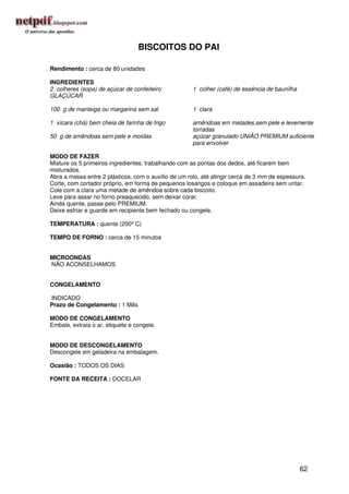 BISCOITOS DO PAI

Rendimento : cerca de 80 unidades

INGREDIENTES
2 colheres (sopa) de açúcar de confeiteiro            1 colher (café) de essência de baunilha
GLAÇÚCAR

100 g de manteiga ou margarina sem sal                1 clara

1 xícara (chá) bem cheia de farinha de trigo          amêndoas em metades,sem pele e levemente
                                                      torradas
50 g de amêndoas sem pele e moídas                    açúcar granulado UNIÃO PREMIUM suficiente
                                                      para envolver

MODO DE FAZER
Misture os 5 primeiros ingredientes, trabalhando com as pontas dos dedos, até ficarem bem
misturados.
Abra a massa entre 2 plásticos, com o auxílio de um rolo, até atingir cerca de 3 mm de espessura.
Corte, com cortador próprio, em forma de pequenos losangos e coloque em assadeira sem untar.
Cole com a clara uma metade de amêndoa sobre cada biscoito.
Leve para assar no forno preaquecido, sem deixar corar.
Ainda quente, passe pelo PREMIUM.
Deixe esfriar e guarde em recipiente bem fechado ou congele.

TEMPERATURA : quente (200º C)

TEMPO DE FORNO : cerca de 15 minutos


MICROONDAS
NÃO ACONSELHAMOS


CONGELAMENTO

INDICADO
Prazo de Congelamento : 1 Mês

MODO DE CONGELAMENTO
Embale, extraia o ar, etiquete e congele.


MODO DE DESCONGELAMENTO
Descongele em geladeira na embalagem.

Ocasião : TODOS OS DIAS

FONTE DA RECEITA : DOCELAR




                                                                                                62
 