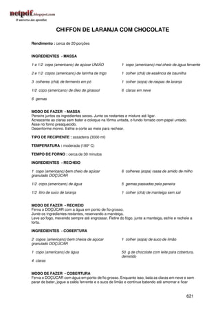 CHIFFON DE LARANJA COM CHOCOLATE

Rendimento : cerca de 20 porções


INGREDIENTES - MASSA

1 e 1/2 copo (americano) de açúcar UNIÃO             1 copo (americano) mal cheio de água fervente

2 e 1/2 copos (americano) de farinha de trigo        1 colher (chá) de essência de baunilha

3 colheres (chá) de fermento em pó                   1 colher (sopa) de raspas de laranja

1/2 copo (americano) de óleo de girassol             6 claras em neve

6 gemas


MODO DE FAZER - MASSA
Peneire juntos os ingredientes secos. Junte os restantes e misture até ligar.
Acrescente as claras sem bater e coloque na fôrma untada, o fundo forrado com papel untado.
Asse no forno preaquecido.
Desenforme morno. Esfrie e corte ao meio para rechear.

TIPO DE RECIPIENTE : assadeira (3000 ml)

TEMPERATURA : moderada (180º C)

TEMPO DE FORNO : cerca de 30 minutos

INGREDIENTES - RECHEIO

1 copo (americano) bem cheio de açúcar               6 colheres (sopa) rasas de amido de milho
granulado DOÇÚCAR

1/2 copo (americano) de água                         5 gemas passadas pela peneira

1/2 litro de suco de laranja                         1 colher (chá) de manteiga sem sal


MODO DE FAZER - RECHEIO
Ferva o DOÇÚCAR com a água em ponto de fio grosso.
Junte os ingredientes restantes, reservando a manteiga.
Leve ao fogo, mexendo sempre até engrossar. Retire do fogo, junte a manteiga, esfrie e recheie a
torta.

INGREDIENTES - COBERTURA

2 copos (americano) bem cheios de açúcar             1 colher (sopa) de suco de limão
granulado DOÇÚCAR

1 copo (americano) de água                           50 g de chocolate com leite para cobertura,
                                                     derretido
4 claras


MODO DE FAZER - COBERTURA
Ferva o DOÇÚCAR com água em ponto de fio grosso. Enquanto isso, bata as claras em neve e sem
parar de bater, jogue a calda fervente e o suco de limão e continue batendo até amornar e ficar


                                                                                              621
 