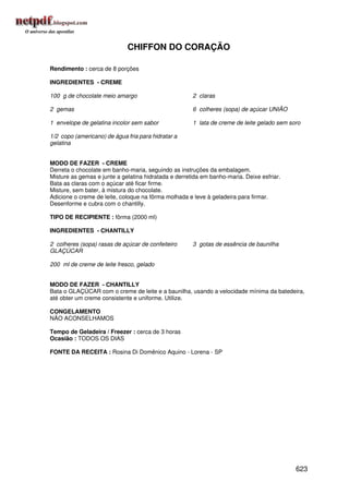 CHIFFON DO CORAÇÃO

Rendimento : cerca de 8 porções

INGREDIENTES - CREME

100 g de chocolate meio amargo                        2 claras

2 gemas                                               6 colheres (sopa) de açúcar UNIÃO

1 envelope de gelatina incolor sem sabor              1 lata de creme de leite gelado sem soro

1/2 copo (americano) de água fria para hidratar a
gelatina


MODO DE FAZER - CREME
Derreta o chocolate em banho-maria, seguindo as instruções da embalagem.
Misture as gemas e junte a gelatina hidratada e derretida em banho-maria. Deixe esfriar.
Bata as claras com o açúcar até ficar firme.
Misture, sem bater, à mistura do chocolate.
Adicione o creme de leite, coloque na fôrma molhada e leve à geladeira para firmar.
Desenforme e cubra com o chantilly.

TIPO DE RECIPIENTE : fôrma (2000 ml)

INGREDIENTES - CHANTILLY

2 colheres (sopa) rasas de açúcar de confeiteiro      3 gotas de essência de baunilha
GLAÇÚCAR

200 ml de creme de leite fresco, gelado


MODO DE FAZER - CHANTILLY
Bata o GLAÇÚCAR com o creme de leite e a baunilha, usando a velocidade mínima da batedeira,
até obter um creme consistente e uniforme. Utilize.

CONGELAMENTO
NÃO ACONSELHAMOS

Tempo de Geladeira / Freezer : cerca de 3 horas
Ocasião : TODOS OS DIAS

FONTE DA RECEITA : Rosina Di Domênico Aquino - Lorena - SP




                                                                                            623
 