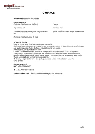 CHURROS

Rendimento : cerca de 20 unidades

INGREDIENTES
2 xícaras (chá) de água (400 ml)                     6 ovos

1 pitada de sal                                      óleo para fritar

1 colher (sopa) de manteiga ou margarina sem         açúcar UNIÃO e canela em pó para envolver
sal

2 xícaras (chá) de farinha de trigo


MODO DE FAZER
Leve ao fogo a água, o sal e a manteiga ou margarina.
Assim que ferver, coloque a farinha peneirada e mexa com colher de pau, até formar uma bola que
não grude na panela. Retire do fogo e mexa até esfriar um pouco.
Junte os ovos, um a um, batendo bem.
Quando a massa estiver bem misturada, coloque-a no saco de confeitar com o bico pitanga.
Frite a massa, fazendo um círculo com ela, começando no centro da panela e terminando nas
paredes. Vire essa espiral de massa, deixe dourar e retire para escorrer sobre papel absorvente.
Repita a operação até terminar a massa restante.
Corte em pedaços do tamanho desejado, passe pelo açúcar misturado com a canela.
Sirva quente.

CONGELAMENTO
NÃO ACONSELHAMOS

Ocasião : TODOS OS DIAS

FONTE DA RECEITA : Maria Luiza Moreira Fludge - São Paulo - SP




                                                                                           624
 