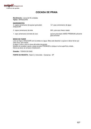 COCADA DE PRAIA

Rendimento : cerca de 50 unidades
Típica : BRASILEIRA

INGREDIENTES
3 copos (americano) de açúcar granulado             1/2 copo (americano) de água
DOÇÚCAR

2 copos (americano) de leite                        500 g de coco fresco ralado

1 copo (americano) de leite de coco                 açúcar granulado UNIÃO PREMIUM suficiente
                                                    para envolver

MODO DE FAZER
Leve ao fogo o DOÇÚCAR com os leites e a água. Mexa até dissolver o açúcar e deixe ferver por
meia hora, sem mexer.
A seguir, junte o coco e mexa até soltar da panela.
Modele as cocadas a gosto, passe-as pelo PREMIUM e coloque numa superfície untada.
Deixe-as secar ao sol para cristalizarem.

Ocasião : TODOS OS DIAS

FONTE DA RECEITA : Nadir G. Antonietto - Campinas - SP




                                                                                          627
 