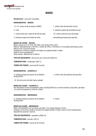 BISÉE

Rendimento : cerca de 12 porções

INGREDIENTES - MASSA

1 e 1/2 xícara (chá) de açúcar UNIÃO                   1 colher (chá) de fermento em pó

4 ovos                                                 2 colheres (sopa) de chocolate em pó

1 xícara (chá) bem cheia de farinha de trigo           1/2 xícara (chá) de suco de laranja

2 colheres (sopa) de amido de milho                    chocolate granulado para decorar


MODO DE FAZER - MASSA
Bata o açúcar com os ovos, até obter uma massa fofa e clara.
Misture, delicadamente, a farinha, o amido de milho, o fermento e o chocolate peneirados juntos.
Alterne com o suco de laranja.
Despeje em 2 fôrmas untadas e forradas com papel também untado.
Asse no forno preaquecido.
Deixe esfriar, desenforme e reserve.

TIPO DE RECIPIENTE : fôrma com aro removível (2500 ml)

TEMPERATURA : moderada (180º C)

TEMPO DE FORNO : cerca de 20 minutos


INGREDIENTES - CHANTILLY

3 colheres (sopa) de açúcar de confeiteiro             1 colher (chá) de essência de baunilha
GLAÇÚCAR

1/2 litro de creme de leite fresco, gelado


MODO DE FAZER - CHANTILLY
Na velocidade mínima da batedeira, bata o GLAÇÚCAR com o creme de leite e a baunilha, até obter
um creme consistente e uniforme. Utilize.


INGREDIENTES - MERENGUE

6 colheres (sopa) de açúcar de confeiteiro             3 claras
GLAÇÚCAR


MODO DE FAZER - MERENGUE
Bata o GLAÇÚCAR com as claras, até obter uma massa espessa e firme.
Coloque numa fôrma untada e forrada com papel também untado. Asse no forno preaquecido.
Desenforme quente e reserve.

TIPO DE RECIPIENTE : assadeira (2500 ml)

TEMPERATURA : branda (130º C)

TEMPO DE FORNO : cerca de 40 minutos


                                                                                                63
 