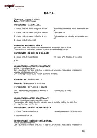 COOKIES

Rendimento : cerca de 25 unidades
Típica : NORTE AMERICANA

INGREDIENTES - MASSA BÁSICA

2 xícaras (chá) mal cheias de açúcar UNIÃO             3 colheres (sobremesa) cheias de fermento em
                                                       pó
2 xícaras (chá) mal cheias de açúcar mascavo           1 pitada de sal

7 xícaras (chá) mal cheias de farinha de trigo         2 xícaras (chá) de manteiga ou margarina sem
                                                       sal
2 xícaras (chá) de leite em pó


MODO DE FAZER - MASSA BÁSICA
Faça uma farofa, misturando todos os ingredientes, esfregando entre as mãos.
Coloque em uma vasilha bem tampada e guarde no congelador ou freezer.

INGREDIENTES - COOKIES DE CHOCOLATE

2 xícaras (chá) de massa básica                        1/2 xícara (chá) de gotas de chocolate

1 ovo


MODO DE FAZER - COOKIES DE CHOCOLATE
Misture todos os ingredientes.
Com o auxílio de 2 colheres (chá), faça os biscoitos, arrumando a massa sobre uma assadeira
untada e polvilhada com farinha.
Leve ao forno preaquecido, até ficarem levemente dourados.


TEMPERATURA : moderada (180º C)

TEMPO DE FORNO : cerca de 20 minutos

INGREDIENTES - GOTAS DE CHOCOLATE

200 g de chocolate para cobertura derretido e          1 colher (chá) de vodka
morno


MODO DE FAZER - GOTAS DE CHOCOLATE
Misture o chocolate com a vodka, até engrossar.
Faça as gotas sobre papel alumínio, usando o saco de confeitar e o bico tipo perlê fino.
Leve à geladeira para endurecer.

INGREDIENTES - COOKIES DE MEL E CANELA

3 xícaras (chá) de massa básica                        1 colher (sobremesa) de canela em pó

3 colheres (sopa) de mel


MODO DE FAZER - COOKIES DE MEL E CANELA
Misture todos os ingredientes.
Com o auxílio de 2 colheres (chá), faça os biscoitos, arrumando a massa sobre uma assadeira


                                                                                                635
 