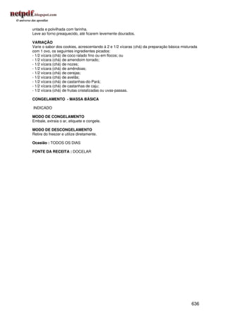 untada e polvilhada com farinha.
Leve ao forno preaquecido, até ficarem levemente dourados.

VARIAÇÃO
Varie o sabor dos cookies, acrescentando à 2 e 1/2 xícaras (chá) da preparação básica misturada
com 1 ovo, os seguintes ingredientes picados:
- 1/2 xícara (chá) de coco ralado fino ou em flocos; ou
- 1/2 xícara (chá) de amendoim torrado;
- 1/2 xícara (chá) de nozes;
- 1/2 xícara (chá) de amêndoas;
- 1/2 xícara (chá) de cerejas;
- 1/2 xícara (chá) de avelãs;
- 1/2 xícara (chá) de castanhas-do-Pará;
- 1/2 xícara (chá) de castanhas de caju;
- 1/2 xícara (chá) de frutas cristalizadas ou uvas-passas.

CONGELAMENTO - MASSA BÁSICA

INDICADO

MODO DE CONGELAMENTO
Embale, extraia o ar, etiquete e congele.

MODO DE DESCONGELAMENTO
Retire do freezer e utilize diretamente.

Ocasião : TODOS OS DIAS

FONTE DA RECEITA : DOCELAR




                                                                                           636
 
