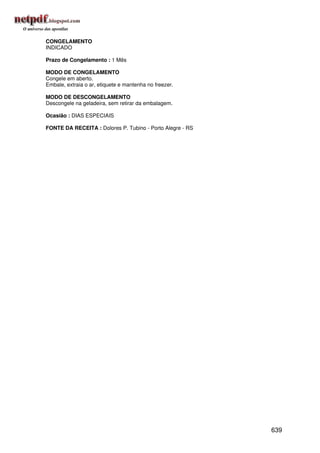 CONGELAMENTO
INDICADO

Prazo de Congelamento : 1 Mês

MODO DE CONGELAMENTO
Congele em aberto.
Embale, extraia o ar, etiquete e mantenha no freezer.

MODO DE DESCONGELAMENTO
Descongele na geladeira, sem retirar da embalagem.

Ocasião : DIAS ESPECIAIS

FONTE DA RECEITA : Dolores P. Tubino - Porto Alegre - RS




                                                           639
 