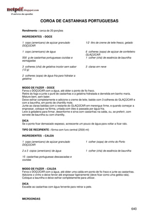 COROA DE CASTANHAS PORTUGUESAS

Rendimento : cerca de 20 porções

INGREDIENTES - DOCE

1 copo (americano) de açúcar granulado               1/2 litro de creme de leite fresco, gelado
DOÇÚCAR

1 copo (americano) de água                           6 colheres (sopa) de açúcar de confeiteiro
                                                     GLAÇÚCAR
500 g de castanhas portuguesas cozidas e             1 colher (chá) de essência de baunilha
esmagadas

3 colheres (chá) de gelatina incolor sem sabor       3 claras em neve
(12 g)

2 colheres (sopa) de água fria para hidratar a
gelatina


MODO DE FAZER - DOCE
Ferva o DOÇÚCAR com a água, até obter o ponto de fio fraco.
Retire do fogo e junte o purê de castanhas e a gelatina hidratada e derretida em banho maria.
Misture bem, sem bater.
Deixe esfriar completamente e adicione o creme de leite, batido com 3 colheres do GLAÇÚCAR e
com a baunilha, em ponto de chantilly mole.
Junte as claras batidas com o restante do GLAÇÚCAR em merengue firme, e quando começar a
engrossar, coloque na fôrma, untada com óleo e passada por água fria.
Leve à geladeira para firmar, desenforme e sirva com castanhas na calda, ou, se preferir, com
sorvete de baunilha ou com chantilly.

DICA
Se o ponto ficar demasiado espesso, acrescente um pouco de água para voltar a ficar ralo.

TIPO DE RECIPIENTE : fôrma com furo central (2500 ml)

INGREDIENTES - CALDA

1 copo (americano) de açúcar granulado               1 colher (sopa) de vinho do Porto
DOÇÚCAR

2 a 3 copos (americano) de água                      1 colher (chá) de essência de baunilha

15 castanhas portuguesas descascadas e
cozidas


MODO DE FAZER - CALDA
Ferva o DOÇÚCAR com a água, até obter uma calda em ponto de fio fraco e junte as castanhas.
Adicione o vinho e deixe ferver até engrossar ligeiramente (deve ficar como uma geléia rala).
Coloque a baunilha e deixe esfriar completamente para utilizar.

DICA
Escalde as castanhas com água fervente para retirar a pele.



MICROONDAS


                                                                                              640
 