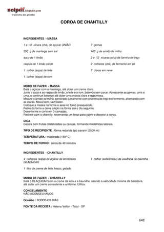 COROA DE CHANTILLY


INGREDIENTES - MASSA

1 e 1/2 xícara (chá) de açúcar UNIÃO                  7 gemas

250 g de manteiga sem sal                             100 g de amido de milho

suco de 1 limão                                       2 e 1/2 xícaras (chá) de farinha de trigo

raspas de 1 limão verde                               2 colheres (chá) de fermento em pó

1 colher (sopa) de leite                              7 claras em neve

1 colher (sopa) de rum


MODO DE FAZER - MASSA
Bata o açúcar com a manteiga, até obter um creme claro.
Junte o suco e as raspas de limão, o leite e o rum, batendo sem parar. Acrescente as gemas, uma a
uma, e continue batendo até obter uma massa clara e espumosa.
Misture o amido de milho, peneirado juntamente com a farinha de trigo e o fermento, alternando com
as claras. Mexa bem, sem bater.
Coloque a massa na fôrma e asse no forno preaquecido.
Retire do forno e deixe o bolo na fôrma até o dia seguinte.
Desenforme e corte em 3 camadas.
Recheie com o chantilly, reservando um terço para cobrir e decorar a coroa.

DICA
Decore com frutas cristalizadas ou cerejas, formando medalhões laterais.

TIPO DE RECIPIENTE : fôrma redonda tipo savarin (2500 ml)

TEMPERATURA : moderada (180º C)

TEMPO DE FORNO : cerca de 40 minutos


INGREDIENTES - CHANTILLY

4 colheres (sopa) de açúcar de confeiteiro            1 colher (sobremesa) de essência de baunilha
GLAÇÚCAR

1 litro de creme de leite fresco, gelado


MODO DE FAZER - CHANTILLY
Bata o GLAÇÚCAR com o creme de leite e a baunilha, usando a velocidade mínima da batedeira,
até obter um creme consistente e uniforme. Utilize.

CONGELAMENTO
NÃO ACONSELHAMOS

Ocasião : TODOS OS DIAS

FONTE DA RECEITA : Helena Vellóri - Tatuí - SP




                                                                                              642
 