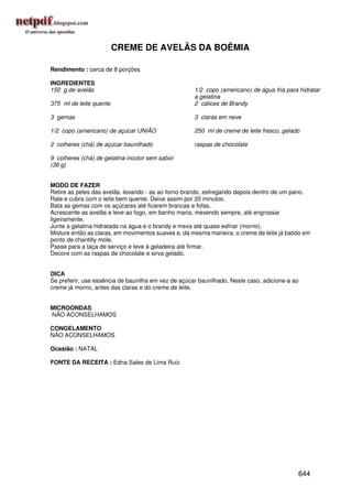 CREME DE AVELÃS DA BOÊMIA

Rendimento : cerca de 8 porções

INGREDIENTES
150 g de avelãs                                      1/2 copo (americano) de água fria para hidratar
                                                     a gelatina
375 ml de leite quente                               2 cálices de Brandy

3 gemas                                              3 claras em neve

1/2 copo (americano) de açúcar UNIÃO                 250 ml de creme de leite fresco, gelado

2 colheres (chá) de açúcar baunilhado                raspas de chocolate

9 colheres (chá) de gelatina incolor sem sabor
(36 g)


MODO DE FAZER
Retire as peles das avelãs, levando - as ao forno brando, esfregando depois dentro de um pano.
Rale e cubra com o leite bem quente. Deixe assim por 20 minutos.
Bata as gemas com os açúcares até ficarem brancas e fofas.
Acrescente as avelãs e leve ao fogo, em banho maria, mexendo sempre, até engrossar
ligeiramente.
Junte a gelatina hidratada na água e o brandy e mexa até quase esfriar (morno).
Misture então as claras, em movimentos suaves e, da mesma maneira, o creme de leite já batido em
ponto de chantilly mole.
Passe para a taça de serviço e leve à geladeira até firmar.
Decore com as raspas de chocolate e sirva gelado.


DICA
Se preferir, use essência de baunilha em vez de açúcar baunilhado. Neste caso, adicione-a ao
creme já morno, antes das claras e do creme de leite.


MICROONDAS
NÃO ACONSELHAMOS

CONGELAMENTO
NÃO ACONSELHAMOS

Ocasião : NATAL

FONTE DA RECEITA : Edna Sales de Lima Ruiz




                                                                                           644
 