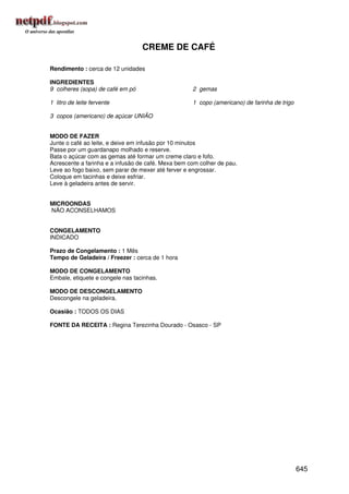 CREME DE CAFÉ

Rendimento : cerca de 12 unidades

INGREDIENTES
9 colheres (sopa) de café em pó                     2 gemas

1 litro de leite fervente                           1 copo (americano) de farinha de trigo

3 copos (americano) de açúcar UNIÃO


MODO DE FAZER
Junte o café ao leite, e deixe em infusão por 10 minutos
Passe por um guardanapo molhado e reserve.
Bata o açúcar com as gemas até formar um creme claro e fofo.
Acrescente a farinha e a infusão de café. Mexa bem com colher de pau.
Leve ao fogo baixo, sem parar de mexer até ferver e engrossar.
Coloque em tacinhas e deixe esfriar.
Leve à geladeira antes de servir.


MICROONDAS
NÃO ACONSELHAMOS


CONGELAMENTO
INDICADO

Prazo de Congelamento : 1 Mês
Tempo de Geladeira / Freezer : cerca de 1 hora

MODO DE CONGELAMENTO
Embale, etiquete e congele nas tacinhas.

MODO DE DESCONGELAMENTO
Descongele na geladeira.

Ocasião : TODOS OS DIAS

FONTE DA RECEITA : Regina Terezinha Dourado - Osasco - SP




                                                                                             645
 