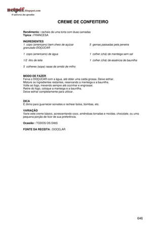CREME DE CONFEITEIRO

Rendimento : recheio de uma torta com duas camadas
Típica : FRANCESA

INGREDIENTES
1 copo (americano) bem cheio de açúcar               5 gemas passadas pela peneira
granulado DOÇÚCAR

1 copo (americano) de água                           1 colher (chá) de manteiga sem sal

1/2 litro de leite                                   1 colher (chá) de essência de baunilha

5 colheres (sopa) rasas de amido de milho


MODO DE FAZER
Ferva o DOÇÚCAR com a água, até obter uma calda grossa. Deixe esfriar.
Misture os ingredientes restantes, reservando a manteiga e a baunilha.
Volte ao fogo, mexendo sempre até cozinhar e engrossar.
Retire do fogo, coloque a manteiga e a baunilha.
Deixe esfriar completamente para utilizar.


DICA
É ótimo para guarnecer sorvetes e rechear bolos, bombas, etc.

VARIAÇÃO
Varie este creme básico, acrescentando coco, amêndoas torradas e moídas, chocolate, ou uma
pequena porção de licor de sua preferência.

Ocasião : TODOS OS DIAS

FONTE DA RECEITA : DOCELAR




                                                                                              646
 