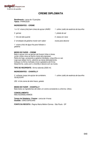 CREME DIPLOMATA

Rendimento : cerca de 12 porções
Típica : FRANCESA

INGREDIENTES - CREME

1 e 1/2 xícara (chá) bem cheia de açúcar UNIÃO          1 colher (café) de essência de baunilha

5 gemas                                                 1 pitada de sal

1 litro de leite quente                                 5 claras em neve

2 envelopes de gelatina incolor sem sabor               nozes para decorar

1 xícara (chá) de água fria para hidratar a
gelatina


MODO DE FAZER - CREME
Bata o açúcar com as gemas até ficarem fofas e claras.
Junte o leite e leve ao banho-maria até engrossar.
Retire do fogo, acrescente a gelatina hidratada, a baunilha e o sal.
Logo que esteja morno, adicione as claras delicadamente.
Coloque na fôrma molhada e leve à geladeira até firmar.
Desenforme, cubra com o chantilly e decore com as nozes.

TIPO DE RECIPIENTE : fôrma redonda (2500 ml)

INGREDIENTES - CHANTILLY

2 colheres (sopa) de açúcar de confeiteiro              1 colher (café) de essência de baunilha
GLAÇÚCAR

250 ml de creme de leite fresco, gelado


MODO DE FAZER - CHANTILLY
Bata todos os ingredientes até obter um creme consistente e uniforme. Utilize.

CONGELAMENTO
NÃO ACONSELHAMOS

Tempo de Geladeira / Freezer : cerca de 4 horas
Ocasião : DIAS ESPECIAIS

FONTE DA RECEITA : Regina Maria Melloni Gomes - São Paulo - SP




                                                                                              649
 