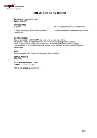 CREME INGLÊS EM CUBOS

Rendimento : cerca de 32 cubos
Típica : INGLESA

INGREDIENTES
8 gemas                                              2 e 1/2 copos (americano) de leite fervente

2 copos (americano) de açúcar de confeiteiro         1 colher (sobremesa) de essência de baunilha
GLAÇÚCAR


MODO DE FAZER
Bata as gemas com o GLAÇÚCAR, até obter uma gemada clara e fofa.
Acrescente o leite e leve ao banho-maria, mexendo sempre até engrossar levemente.
Retire do banho-maria, coloque a baunilha, deixe esfriar e acondicione nas fôrmas de gelo.
Leve ao freezer e utilize para acompanhar sorvete, frutas em calda ou pudim, batendo direto no
liqüidificador.

DICA
8 cubos equivalem à 1 xícara (chá), depois de descongelados.

CONGELAMENTO
INDICADO

Prazo de Congelamento : 1 Mês
Ocasião : TODOS OS DIAS

FONTE DA RECEITA : DOCELAR




                                                                                            650
 
