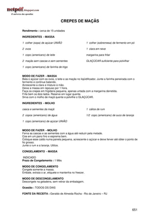 CREPES DE MAÇÃS

Rendimento : cerca de 15 unidades

INGREDIENTES - MASSA

1 colher (sopa) de açúcar UNIÃO                         1 colher (sobremesa) de fermento em pó

2 ovos                                                  1 clara em neve

1 copo (americano) de leite                             margarina para fritar

2 maçãs sem cascas e sem sementes                       GLAÇÚCAR suficiente para polvilhar

1 copo (americano) de farinha de trigo


MODO DE FAZER - MASSA
Bata o açúcar com os ovos, o leite e as maçãs no liqüidificador. Junte a farinha peneirada com o
fermento e continue batendo.
Acrescente a clara e misture à mão.
Deixe a massa em repouso por 1 hora.
Faça os crepes em frigideira pequena, apenas untada com a margarina derretida.
Frite bem os dois lados. Reserve em lugar quente.
Sirva com o molho de maçã quente e polvilhe o GLAÇÚCAR.

INGREDIENTES - MOLHO

casca e sementes da maçã                                1 cálice de rum

2 copos (americano) de água                             1/2 copo (americano) de suco de laranja

1 copo (americano) de açúcar UNIÃO


MODO DE FAZER - MOLHO
Ferva as cascas e as sementes com a água até reduzir pela metade.
Coe em um pano fino e esprema bem.
Coloque esse caldo numa panela pequena, acrescente o açúcar e deixe ferver até obter o ponto de
fio grosso.
Junte o rum e a laranja. Utilize.

CONGELAMENTO - MASSA

INDICADO
Prazo de Congelamento : 1 Mês

MODO DE CONGELAMENTO
Congele somente a massa.
Embale, extraia o ar, etiquete e mantenha no freezer.

MODO DE DESCONGELAMENTO
Descongele na geladeira, sem retirar da embalagem.

Ocasião : TODOS OS DIAS

FONTE DA RECEITA : Geraldo de Almeida Rocha - Rio de Janeiro – RJ




                                                                                              651
 