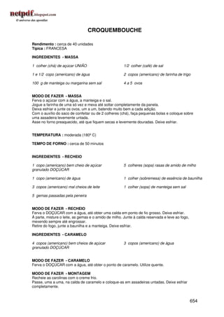 CROQUEMBOUCHE

Rendimento : cerca de 40 unidades
Típica : FRANCESA

INGREDIENTES - MASSA

1 colher (chá) de açúcar UNIÃO                        1/2 colher (café) de sal

1 e 1/2 copo (americano) de água                      2 copos (americano) de farinha de trigo

100 g de manteiga ou margarina sem sal                4 a 5 ovos


MODO DE FAZER - MASSA
Ferva o açúcar com a água, a manteiga e o sal.
Jogue a farinha de uma só vez e mexa até soltar completamente da panela.
Deixa esfriar e junte os ovos, um a um, batendo muito bem a cada adição.
Com o auxílio do saco de confeitar ou de 2 colheres (chá), faça pequenas bolas e coloque sobre
uma assadeira levemente untada.
Asse no forno preaquecido, até que fiquem secas e levemente douradas. Deixe esfriar.


TEMPERATURA : moderada (180º C)

TEMPO DE FORNO : cerca de 50 minutos


INGREDIENTES - RECHEIO

1 copo (americano) bem cheio de açúcar                5 colheres (sopa) rasas de amido de milho
granulado DOÇÚCAR

1 copo (americano) de água                            1 colher (sobremesa) de essência de baunilha

3 copos (americano) mal cheios de leite               1 colher (sopa) de manteiga sem sal

5 gemas passadas pela peneira


MODO DE FAZER - RECHEIO
Ferva o DOÇÚCAR com a água, até obter uma calda em ponto de fio grosso. Deixe esfriar.
À parte, misture o leite, as gemas e o amido de milho. Junte à calda reservada e leve ao fogo,
mexendo sempre até engrossar.
Retire do fogo, junte a baunilha e a manteiga. Deixe esfriar.

INGREDIENTES - CARAMELO

4 copos (americano) bem cheios de açúcar              3 copos (americano) de água
granulado DOÇÚCAR


MODO DE FAZER - CARAMELO
Ferva o DOÇÚCAR com a água, até obter o ponto de caramelo. Utilize quente.

MODO DE FAZER - MONTAGEM
Recheie as carolinas com o creme frio.
Passe, uma a uma, na calda de caramelo e coloque-as em assadeiras untadas. Deixe esfriar
completamente.


                                                                                                 654
 