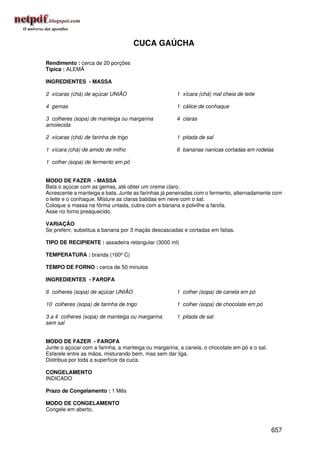 CUCA GAÚCHA

Rendimento : cerca de 20 porções
Típica : ALEMÃ

INGREDIENTES - MASSA

2 xícaras (chá) de açúcar UNIÃO                      1 xícara (chá) mal cheia de leite

4 gemas                                              1 cálice de conhaque

3 colheres (sopa) de manteiga ou margarina           4 claras
amolecida

2 xícaras (chá) de farinha de trigo                  1 pitada de sal

1 xícara (chá) de amido de milho                     6 bananas nanicas cortadas em rodelas

1 colher (sopa) de fermento em pó


MODO DE FAZER - MASSA
Bata o açúcar com as gemas, até obter um creme claro.
Acrescente a manteiga e bata. Junte as farinhas já peneiradas com o fermento, alternadamente com
o leite e o conhaque. Misture as claras batidas em neve com o sal.
Coloque a massa na fôrma untada, cubra com a banana e polvilhe a farofa.
Asse no forno preaquecido.

VARIAÇÃO
Se preferir, substitua a banana por 3 maçãs descascadas e cortadas em fatias.

TIPO DE RECIPIENTE : assadeira retangular (3000 ml)

TEMPERATURA : branda (160º C)

TEMPO DE FORNO : cerca de 50 minutos

INGREDIENTES - FAROFA

6 colheres (sopa) de açúcar UNIÃO                    1 colher (sopa) de canela em pó

10 colheres (sopa) de farinha de trigo               1 colher (sopa) de chocolate em pó

3 a 4 colheres (sopa) de manteiga ou margarina       1 pitada de sal
sem sal


MODO DE FAZER - FAROFA
Junte o açúcar com a farinha, a manteiga ou margarina, a canela, o chocolate em pó e o sal.
Esfarele entre as mãos, misturando bem, mas sem dar liga.
Distribua por toda a superfície da cuca.

CONGELAMENTO
INDICADO

Prazo de Congelamento : 1 Mês

MODO DE CONGELAMENTO
Congele em aberto.


                                                                                              657
 