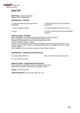 DAN-TOP

Rendimento : cerca de 8 unidades
Típica : NORTE AMERICANA

INGREDIENTES - RECHEIO

2 copos (americano) de açúcar granulado              2 colheres (sopa) de açúcar de confeiteiro
DOÇÚCAR                                              GLAÇÚCAR

1 copo (americano) de água                           1 envelope de gelatina incolor sem sabor

4 claras                                             1/2 copo (americano) de água fria para hidratar
                                                     a gelatina

MODO DE FAZER - RECHEIO
Ferva o DOÇÚCAR com a água, até obter uma calda em ponto de fio grosso.
Bata na batedeira as claras com o GLAÇÚCAR em ponto de neve.
Acrescente a calda quente e continue batendo até ficar bem firme.
Adicione a gelatina hidratada na água.
Quando o creme começar a enrolar nas pás da batedeira, passe para o saco de confeitar, com o
bico tipo pitanga grande, e faça os dan-tops diretamente sobre uma assadeira forrada com papel
alumínio untado.
Leve à geladeira até endurecerem e passe-os na cobertura de chocolate.


INGREDIENTES - COBERTURA DE CHOCOLATE

30 g de parafina alimentícia                         300 g de chocolate meio amargo ralado

40 g de manteiga de cacau


MODO DE FAZER - COBERTURA DE CHOCOLATE
Pique a parafina e a manteiga de cacau e derreta em banho-maria.
Acrescente o chocolate e mexa até ficar homogêneo. Utilize.

Ocasião : TODOS OS DIAS

FONTE DA RECEITA : Celisa Sugai - São Paulo – SP




                                                                                           659
 