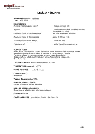 DELÍCIA HÚNGARA

Rendimento : cerca de 12 porções
Típica : HÚNGARA

INGREDIENTES
2 xícaras (chá) de açúcar UNIÃO                      1 lata de creme de leite

4 gemas                                              1 copo (americano) bem cheio de queijo tipo
                                                     minas meia cura ralado
2 colheres (sopa) de manteiga gelada                 100 g de passas sem sementes

2 colheres (sopa) de banha gelada                    raspas de 1 limão verde

1 xícara (chá) de farinha de trigo                   4 claras em neve

1 pitada de sal                                      1 colher (sopa) de fermento em pó


MODO DE FAZER
Bata o açúcar com as gemas. Junte a manteiga, a banha, a farinha e o sal e continue batendo.
Acrescente o creme de leite, o queijo, as passas e as raspas de limão e misture.
Por último, coloque as claras em neve e o fermento, mexendo sem bater.
Coloque na fôrma untada e polvilhada com farinha. Asse no forno preaquecido.
Desenforme frio.

TIPO DE RECIPIENTE : fôrma com furo central (3000 ml)

TEMPERATURA : moderada (180º C)

TEMPO DE FORNO : cerca de 40 minutos

CONGELAMENTO
INDICADO

Prazo de Congelamento : 1 Mês

MODO DE CONGELAMENTO
Embale, extraia o ar, etiquete e congele.

MODO DE DESCONGELAMENTO
Descongele na geladeira, sem retirar da embalagem.

Ocasião : PÁSCOA

FONTE DA RECEITA : Alzira Moreira Simões - São Paulo - SP




                                                                                           664
 