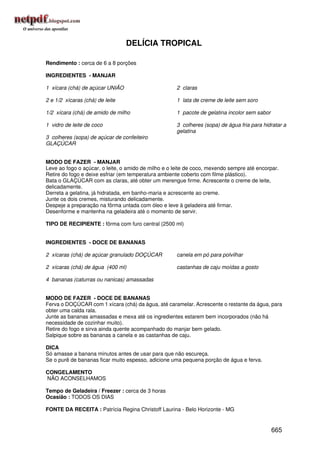 DELÍCIA TROPICAL

Rendimento : cerca de 6 a 8 porções

INGREDIENTES - MANJAR

1 xícara (chá) de açúcar UNIÃO                       2 claras

2 e 1/2 xícaras (chá) de leite                       1 lata de creme de leite sem soro

1/2 xícara (chá) de amido de milho                   1 pacote de gelatina incolor sem sabor

1 vidro de leite de coco                             3 colheres (sopa) de água fria para hidratar a
                                                     gelatina
3 colheres (sopa) de açúcar de confeiteiro
GLAÇÚCAR


MODO DE FAZER - MANJAR
Leve ao fogo o açúcar, o leite, o amido de milho e o leite de coco, mexendo sempre até encorpar.
Retire do fogo e deixe esfriar (em temperatura ambiente coberto com filme plástico).
Bata o GLAÇÚCAR com as claras, até obter um merengue firme. Acrescente o creme de leite,
delicadamente.
Derreta a gelatina, já hidratada, em banho-maria e acrescente ao creme.
Junte os dois cremes, misturando delicadamente.
Despeje a preparação na fôrma untada com óleo e leve à geladeira até firmar.
Desenforme e mantenha na geladeira até o momento de servir.

TIPO DE RECIPIENTE : fôrma com furo central (2500 ml)


INGREDIENTES - DOCE DE BANANAS

2 xícaras (chá) de açúcar granulado DOÇÚCAR          canela em pó para polvilhar

2 xícaras (chá) de água (400 ml)                     castanhas de caju moídas a gosto

4 bananas (caturras ou nanicas) amassadas


MODO DE FAZER - DOCE DE BANANAS
Ferva o DOÇÚCAR com 1 xícara (chá) da água, até caramelar. Acrescente o restante da água, para
obter uma calda rala.
Junte as bananas amassadas e mexa até os ingredientes estarem bem incorporados (não há
necessidade de cozinhar muito).
Retire do fogo e sirva ainda quente acompanhado do manjar bem gelado.
Salpique sobre as bananas a canela e as castanhas de caju.

DICA
Só amasse a banana minutos antes de usar para que não escureça.
Se o purê de bananas ficar muito espesso, adicione uma pequena porção de água e ferva.

CONGELAMENTO
NÃO ACONSELHAMOS

Tempo de Geladeira / Freezer : cerca de 3 horas
Ocasião : TODOS OS DIAS

FONTE DA RECEITA : Patrícia Regina Christoff Laurina - Belo Horizonte - MG


                                                                                              665
 