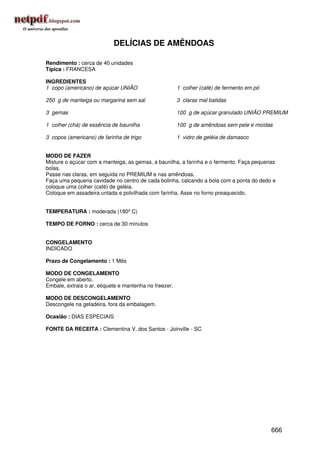 DELÍCIAS DE AMÊNDOAS

Rendimento : cerca de 40 unidades
Típica : FRANCESA

INGREDIENTES
1 copo (americano) de açúcar UNIÃO                      1 colher (café) de fermento em pó

250 g de manteiga ou margarina sem sal                  3 claras mal batidas

3 gemas                                                 100 g de açúcar granulado UNIÃO PREMIUM

1 colher (chá) de essência de baunilha                  100 g de amêndoas sem pele e moídas

3 copos (americano) de farinha de trigo                 1 vidro de geléia de damasco


MODO DE FAZER
Misture o açúcar com a manteiga, as gemas, a baunilha, a farinha e o fermento. Faça pequenas
bolas.
Passe nas claras, em seguida no PREMIUM e nas amêndoas.
Faça uma pequena cavidade no centro de cada bolinha, calcando a bola com a ponta do dedo e
coloque uma colher (café) de geléia.
Coloque em assadeira untada e polvilhada com farinha. Asse no forno preaquecido.


TEMPERATURA : moderada (180º C)

TEMPO DE FORNO : cerca de 30 minutos


CONGELAMENTO
INDICADO

Prazo de Congelamento : 1 Mês

MODO DE CONGELAMENTO
Congele em aberto.
Embale, extraia o ar, etiquete e mantenha no freezer.

MODO DE DESCONGELAMENTO
Descongele na geladeira, fora da embalagem.

Ocasião : DIAS ESPECIAIS

FONTE DA RECEITA : Clementina V. dos Santos - Joinville - SC




                                                                                            666
 