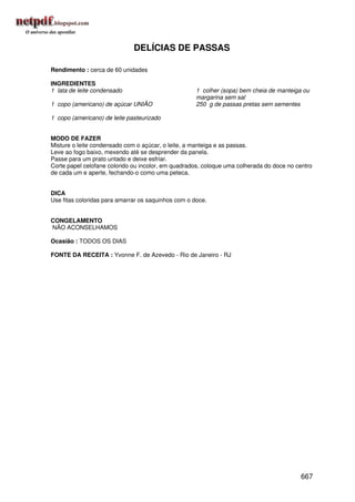 DELÍCIAS DE PASSAS

Rendimento : cerca de 60 unidades

INGREDIENTES
1 lata de leite condensado                           1 colher (sopa) bem cheia de manteiga ou
                                                     margarina sem sal
1 copo (americano) de açúcar UNIÃO                   250 g de passas pretas sem sementes

1 copo (americano) de leite pasteurizado


MODO DE FAZER
Misture o leite condensado com o açúcar, o leite, a manteiga e as passas.
Leve ao fogo baixo, mexendo até se desprender da panela.
Passe para um prato untado e deixe esfriar.
Corte papel celofane colorido ou incolor, em quadrados, coloque uma colherada do doce no centro
de cada um e aperte, fechando-o como uma peteca.


DICA
Use fitas coloridas para amarrar os saquinhos com o doce.


CONGELAMENTO
NÃO ACONSELHAMOS

Ocasião : TODOS OS DIAS

FONTE DA RECEITA : Yvonne F. de Azevedo - Rio de Janeiro - RJ




                                                                                          667
 