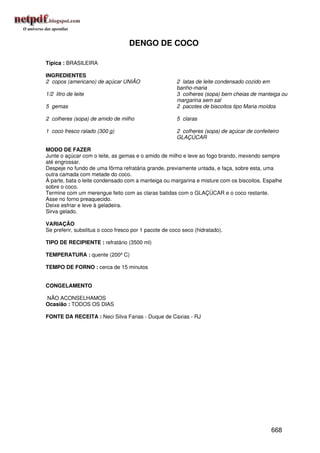 DENGO DE COCO

Típica : BRASILEIRA

INGREDIENTES
2 copos (americano) de açúcar UNIÃO                    2 latas de leite condensado cozido em
                                                       banho-maria
1/2 litro de leite                                     3 colheres (sopa) bem cheias de manteiga ou
                                                       margarina sem sal
5 gemas                                                2 pacotes de biscoitos tipo Maria moídos

2 colheres (sopa) de amido de milho                    5 claras

1 coco fresco ralado (300 g)                           2 colheres (sopa) de açúcar de confeiteiro
                                                       GLAÇÚCAR

MODO DE FAZER
Junte o açúcar com o leite, as gemas e o amido de milho e leve ao fogo brando, mexendo sempre
até engrossar.
Despeje no fundo de uma fôrma refratária grande, previamente untada, e faça, sobre esta, uma
outra camada com metade do coco.
À parte, bata o leite condensado com a manteiga ou margarina e misture com os biscoitos. Espalhe
sobre o coco.
Termine com um merengue feito com as claras batidas com o GLAÇÚCAR e o coco restante.
Asse no forno preaquecido.
Deixe esfriar e leve à geladeira.
Sirva gelado.

VARIAÇÃO
Se preferir, substitua o coco fresco por 1 pacote de coco seco (hidratado).

TIPO DE RECIPIENTE : refratário (3500 ml)

TEMPERATURA : quente (200º C)

TEMPO DE FORNO : cerca de 15 minutos


CONGELAMENTO

NÃO ACONSELHAMOS
Ocasião : TODOS OS DIAS

FONTE DA RECEITA : Neci Silva Farias - Duque de Caxias - RJ




                                                                                             668
 
