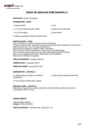 DOCE DE ABACAXI COM CHANTILLY

Rendimento : cerca de 12 porções

INGREDIENTES - DOCE

1 abacaxi picado                                    4 ovos

1 e 1/2 xícara (chá) de açúcar UNIÃO                2 latas de leite condensado

1 e 1/2 litro de água                               2 latas de leite

4 colheres (sopa) bem cheias de amido de milho


MODO DE FAZER - DOCE
Ferva o abacaxi com o açúcar e a água, até ficar transparente.
Coloque o amido de milho, dissolvido numa pequena porção de água misturada com um pouco da
calda do abacaxi bem fria, e mexa até engrossar bem.
Retire do fogo e despeje no refratário untado. Deixe esfriar.
Bata os ovos com o leite condensado e o leite, até obter uma calda grossa.
Fure o creme de abacaxi, cubra com esta calda e deixe descansar por 30 minutos.
Asse no forno preaquecido até dourar. Deixe esfriar e leve à geladeira.
Decore com o chantilly e sirva gelado.

TIPO DE RECIPIENTE : refratário (3000 ml)

TEMPERATURA : moderada (180º C)

TEMPO DE FORNO : cerca de 30 minutos


INGREDIENTES - CHANTILLY

4 colheres (sopa) de açúcar de confeiteiro          1 colher (chá) de essência de baunilha
GLAÇÚCAR

1/2 litro de creme de leite fresco, gelado


MODO DE FAZER - CHANTILLY
Bata todos os ingredientes, usando a velocidade mínima da batedeira, até obter um creme
consistente e uniforme. Utilize.




CONGELAMENTO

NÃO ACONSELHAMOS
Ocasião : TODOS OS DIAS

FONTE DA RECEITA : Ana Maria Leite - São Paulo - SP




                                                                                             670
 