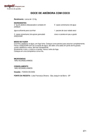 DOCE DE ABÓBORA COM COCO

Rendimento : cerca de 1,5 Kg

INGREDIENTES
2 kg de abóbora descascada e cortada em            5 copos (americano) de água
pedaços

água suficiente para cozinhar                      1 pacote de coco ralado seco

5 copos (americano) de açúcar granulado            cravo e canela em pau a gosto
DOÇÚCAR


MODO DE FAZER
Cozinhe a abóbora na água, em fogo forte. Coloque numa peneira para escorrer completamente.
Ferva o DOÇÚCAR com as 4 xícaras de água, até obter uma calda em ponto de fio grosso.
Junte a abóbora e mexa, até ficar transparente.
Acrescente o coco, o cravo e a canela, mexa e retire do fogo.
Coloque em uma compoteira e sirva fria.



MICROONDAS
NÃO ACONSELHAMOS


CONGELAMENTO
NÃO ACONSELHAMOS

Ocasião : TODOS OS DIAS

FONTE DA RECEITA : Lídia Francisca Oliveira - São Joaquim da Barra - SP




                                                                                        671
 