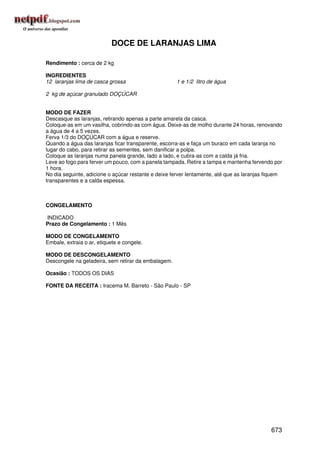 DOCE DE LARANJAS LIMA

Rendimento : cerca de 2 kg

INGREDIENTES
12 laranjas lima de casca grossa                     1 e 1/2 litro de água

2 kg de açúcar granulado DOÇÚCAR


MODO DE FAZER
Descasque as laranjas, retirando apenas a parte amarela da casca.
Coloque-as em um vasilha, cobrindo-as com água. Deixe-as de molho durante 24 horas, renovando
a água de 4 a 5 vezes.
Ferva 1/3 do DOÇÚCAR com a água e reserve.
Quando a água das laranjas ficar transparente, escorra-as e faça um buraco em cada laranja no
lugar do cabo, para retirar as sementes, sem danificar a polpa.
Coloque as laranjas numa panela grande, lado a lado, e cubra-as com a calda já fria.
Leve ao fogo para ferver um pouco, com a panela tampada. Retire a tampa e mantenha fervendo por
1 hora.
No dia seguinte, adicione o açúcar restante e deixe ferver lentamente, até que as laranjas fiquem
transparentes e a calda espessa.



CONGELAMENTO

INDICADO
Prazo de Congelamento : 1 Mês

MODO DE CONGELAMENTO
Embale, extraia o ar, etiquete e congele.

MODO DE DESCONGELAMENTO
Descongele na geladeira, sem retirar da embalagem.

Ocasião : TODOS OS DIAS

FONTE DA RECEITA : Iracema M. Barreto - São Paulo - SP




                                                                                            673
 