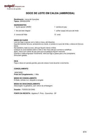 DOCE DE LEITE EM CALDA (AMBROSIA)

Rendimento : cerca de 6 porções
Típica : BRASILEIRA

INGREDIENTES
1 kg de açúcar UNIÃO                                 1 canela em pau

1 litro de leite integral                            1 colher (sopa) de suco de limão

3 cravos da Índia                                    12 ovos


MODO DE FAZER
Leve ao fogo o açúcar com o leite e mexa, até dissolver.
Quando levantar fervura, acrescente os cravos, a canela e o suco de limão, e deixe em fervura
baixa.
Na batedeira, bata os ovos, até que fiquem claros e fofos.
Coloque os ovos batidos sobre o leite e não mexa até que comece a solidificar.
Após, mexa com colher de pau para que os pedaços fiquem menores.
Quando a calda engrossar novamente, retire do fogo e passe para uma compoteira.
Sirva bem gelado.


DICA
Faça o doce em panela grande, pois ele cresce muito durante o cozimento.


CONGELAMENTO

INDICADO
Prazo de Congelamento : 1 Mês

MODO DE CONGELAMENTO
Embale, extraia o ar, etiquete e congele.

MODO DE DESCONGELAMENTO
Descongele na geladeira, sem retirar da embalagem.

Ocasião : TODOS OS DIAS

FONTE DA RECEITA : Agdalva F. Pinto - Guarulhos - SP




                                                                                            674
 