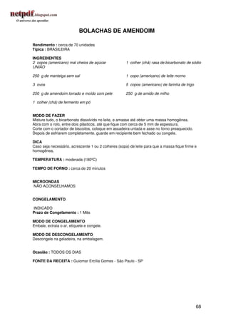 BOLACHAS DE AMENDOIM

Rendimento : cerca de 70 unidades
Típica : BRASILEIRA

INGREDIENTES
2 copos (americano) mal cheios de açúcar              1 colher (chá) rasa de bicarbonato de sódio
UNIÃO

250 g de manteiga sem sal                             1 copo (americano) de leite morno

3 ovos                                                5 copos (americano) de farinha de trigo

250 g de amendoim torrado e moído com pele            250 g de amido de milho

1 colher (chá) de fermento em pó


MODO DE FAZER
Misture tudo, o bicarbonato dissolvido no leite, e amasse até obter uma massa homogênea.
Abra com o rolo, entre dois plásticos, até que fique com cerca de 5 mm de espessura.
Corte com o cortador de biscoitos, coloque em assadeira untada e asse no forno preaquecido.
Depois de esfriarem completamente, guarde em recipiente bem fechado ou congele.

DICA
Caso seja necessário, acrescente 1 ou 2 colheres (sopa) de leite para que a massa fique firme e
homogênea.

TEMPERATURA : moderada (180ºC)

TEMPO DE FORNO : cerca de 20 minutos


MICROONDAS
NÃO ACONSELHAMOS


CONGELAMENTO

INDICADO
Prazo de Congelamento : 1 Mês

MODO DE CONGELAMENTO
Embale, extraia o ar, etiquete e congele.

MODO DE DESCONGELAMENTO
Descongele na geladeira, na embalagem.


Ocasião : TODOS OS DIAS

FONTE DA RECEITA : Guiomar Ercília Gomes - São Paulo - SP




                                                                                                68
 