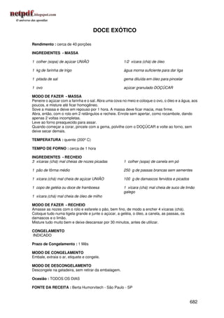 DOCE EXÓTICO

Rendimento : cerca de 40 porções

INGREDIENTES - MASSA

1 colher (sopa) de açúcar UNIÃO                       1/2 xícara (chá) de óleo

1 kg de farinha de trigo                              água morna suficiente para dar liga

1 pitada de sal                                       gema diluída em óleo para pincelar

1 ovo                                                 açúcar granulado DOÇÚCAR

MODO DE FAZER - MASSA
Peneire o açúcar com a farinha e o sal. Abra uma cova no meio e coloque o ovo, o óleo e a água, aos
poucos, e misture até ficar homogêneo.
Sove a massa e deixe em repouso por 1 hora. A massa deve ficar macia, mas firme.
Abra, então, com o rolo em 2 retângulos e recheie. Enrole sem apertar, como rocambole, dando
apenas 2 voltas incompletas.
Leve ao forno preaquecido para assar.
Quando começar a corar, pincele com a gema, polvilhe com o DOÇÚCAR e volte ao forno, sem
deixe secar demais.

TEMPERATURA : quente (200º C)

TEMPO DE FORNO : cerca de 1 hora

INGREDIENTES - RECHEIO
3 xícaras (chá) mal cheias de nozes picadas           1 colher (sopa) de canela em pó

1 pão de fôrma médio                                  250 g de passas brancas sem sementes

1 xícara (chá) mal cheia de açúcar UNIÃO              100 g de damascos fervidos e picados

1 copo de geléia ou doce de framboesa                 1 xícara (chá) mal cheia de suco de limão
                                                      galego
1 xícara (chá) mal cheia de óleo de milho

MODO DE FAZER - RECHEIO
Amasse as nozes com o rolo e esfarele o pão, bem fino, de modo a encher 4 xícaras (chá).
Coloque tudo numa tigela grande e junte o açúcar, a geléia, o óleo, a canela, as passas, os
damascos e o limão.
Misture tudo muito bem e deixe descansar por 30 minutos, antes de utilizar.

CONGELAMENTO
INDICADO

Prazo de Congelamento : 1 Mês

MODO DE CONGELAMENTO
Embale, extraia o ar, etiquete e congele.

MODO DE DESCONGELAMENTO
Descongele na geladeira, sem retirar da embalagem.

Ocasião : TODOS OS DIAS

FONTE DA RECEITA : Berta Humorvitech - São Paulo - SP


                                                                                              682
 