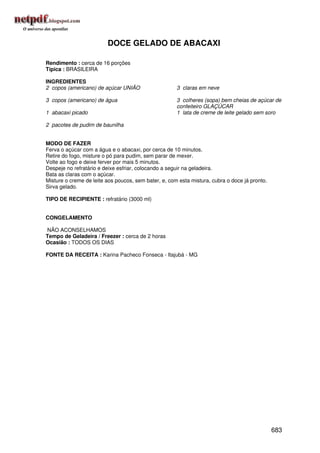 DOCE GELADO DE ABACAXI

Rendimento : cerca de 16 porções
Típica : BRASILEIRA

INGREDIENTES
2 copos (americano) de açúcar UNIÃO                   3 claras em neve

3 copos (americano) de água                           3 colheres (sopa) bem cheias de açúcar de
                                                      confeiteiro GLAÇÚCAR
1 abacaxi picado                                      1 lata de creme de leite gelado sem soro

2 pacotes de pudim de baunilha


MODO DE FAZER
Ferva o açúcar com a água e o abacaxi, por cerca de 10 minutos.
Retire do fogo, misture o pó para pudim, sem parar de mexer.
Volte ao fogo e deixe ferver por mais 5 minutos.
Despeje no refratário e deixe esfriar, colocando a seguir na geladeira.
Bata as claras com o açúcar.
Misture o creme de leite aos poucos, sem bater, e, com esta mistura, cubra o doce já pronto.
Sirva gelado.

TIPO DE RECIPIENTE : refratário (3000 ml)


CONGELAMENTO

NÃO ACONSELHAMOS
Tempo de Geladeira / Freezer : cerca de 2 horas
Ocasião : TODOS OS DIAS

FONTE DA RECEITA : Karina Pacheco Fonseca - Itajubá - MG




                                                                                               683
 