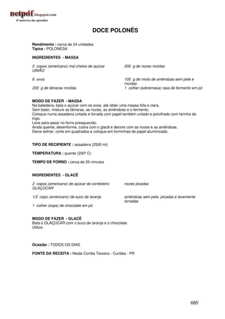 DOCE POLONÊS

Rendimento : cerca de 24 unidades
Típica : POLONESA

INGREDIENTES - MASSA

2 copos (americano) mal cheios de açúcar           200 g de nozes moídas
UNIÃO

6 ovos                                             100 g de miolo de amêndoas sem pele e
                                                   moídas
200 g de tâmaras moídas                            1 colher (sobremesa) rasa de fermento em pó


MODO DE FAZER - MASSA
Na batedeira, bata o açúcar com os ovos, até obter uma massa fofa e clara.
Sem bater, misture as tâmaras, as nozes, as amêndoas e o fermento.
Coloque numa assadeira untada e forrada com papel também untado e polvilhado com farinha de
trigo.
Leve para assar no forno preaquecido.
Ainda quente, desenforme, cubra com o glacê e decore com as nozes e as amêndoas.
Deixe esfriar, corte em quadrados e coloque em forminhas de papel aluminizado.


TIPO DE RECIPIENTE : assadeira (2500 ml)

TEMPERATURA : quente (200º C)

TEMPO DE FORNO : cerca de 25 minutos


INGREDIENTES - GLACÊ

2 copos (americano) de açúcar de confeiteiro       nozes picadas
GLAÇÚCAR

1/2 copo (americano) de suco de laranja            amêndoas sem pele, picadas e levemente
                                                   torradas
1 colher (sopa) de chocolate em pó


MODO DE FAZER - GLACÊ
Bata o GLAÇÚCAR com o suco de laranja e o chocolate.
Utilize.



Ocasião : TODOS OS DIAS

FONTE DA RECEITA : Neida Corrêa Teixeira - Curitiba - PR




                                                                                        685
 