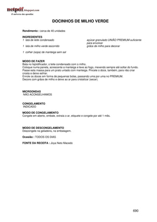 DOCINHOS DE MILHO VERDE

Rendimento : cerca de 40 unidades

INGREDIENTES
1 lata de leite condensado                            açúcar granulado UNIÃO PREMIUM suficiente
                                                      para envolver
1 lata de milho verde escorrido                       grãos de milho para decorar

1 colher (sopa) de manteiga sem sal


MODO DE FAZER
Bata no liqüidificador, o leite condensado com o milho.
Coloque numa panela, acrescente a manteiga e leve ao fogo, mexendo sempre até soltar do fundo.
Passe esta massa para um prato untado com manteiga. Pincele o doce, também, para não criar
crosta e deixe esfriar.
Enrole os doces em forma de pequenas bolas, passando uma por uma no PREMIUM.
Decore com grãos de milho e deixe ao ar para cristalizar (secar).



MICROONDAS
NÃO ACONSELHAMOS


CONGELAMENTO
INDICADO

MODO DE CONGELAMENTO
Congele em aberto, embale, extraia o ar, etiquete e congele por até 1 mês.



MODO DE DESCONGELAMENTO
Descongele na geladeira, na embalagem.

Ocasião : TODOS OS DIAS

FONTE DA RECEITA : Joya Neto Macedo




                                                                                         690
 