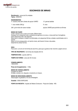 DOCINHOS DE MINAS

Rendimento : cerca de 30 unidades
Típica : MINEIRA

INGREDIENTES
4 xícaras (chá) bem cheias de açúcar UNIÃO              12 gemas batidas

1 coco ralado (300 g)                                   6 ovos

200 g de miolo de nozes moídas                          açúcar UNIÃO para polvilhar as fôrmas


MODO DE FAZER
Junte o açúcar com o coco e as nozes. Misture bem.
Coloque num recipiente fundo, acrescente as gemas e os ovos, e mexa até ficar homogêneo.
Deixe descansar até o dia seguinte.
Mexa bem e coloque a massa, às colheradas, em pequenas fôrmas untadas e polvilhadas com o
açúcar.
Asse no forno preaquecido, em banho-maria, até ficarem firmes e dourados.
Desenforme ainda mornos.


DICA
Para servir, arrume em forminhas de alumínio, para que a gordura não manche o papel comum.

TIPO DE RECIPIENTE : forminhas de empada (50 ml)

TEMPERATURA : quente (200º C)

TEMPO DE FORNO : cerca de 40 minutos


CONGELAMENTO
INDICADO

Prazo de Congelamento : 1 Mês

MODO DE CONGELAMENTO
Congele em aberto.
Embale, extraia o ar, etiquete e mantenha no freezer.

MODO DE DESCONGELAMENTO
Descongele na geladeira, fora da embalagem.

Ocasião : DIAS ESPECIAIS

FONTE DA RECEITA : Iraydes de Mattos Cortezano - Poços de Caldas - MG




                                                                                                691
 