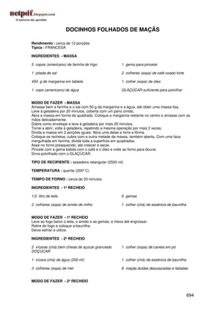 DOCINHOS FOLHADOS DE MAÇÃS

Rendimento : cerca de 12 porções
Típica : FRANCESA

INGREDIENTES - MASSA

5 copos (americano) de farinha de trigo              1 gema para pincelar

1 pitada de sal                                      2 colheres (sopa) de café coado forte

450 g de margarina em tablete                        1 colher (sopa) de óleo

1 copo (americano) de água                           GLAÇÚCAR suficiente para polvilhar


MODO DE FAZER - MASSA
Amasse bem a farinha e o sal com 50 g da margarina e a água, até obter uma massa lisa.
Leve à geladeira por 20 minutos, coberta com um pano úmido.
Abra a massa em forma de quadrado. Coloque a margarina restante no centro e amasse com as
mãos delicadamente.
Dobre como envelope e leve à geladeira por mais 20 minutos.
Torne a abrir, volte à geladeira, repetindo a mesma operação por mais 2 vezes.
Divida a massa em 2 porções iguais. Abra uma delas e forre a fôrma.
Coloque os recheios, cubra com a outra metade da massa, também aberta. Com uma faca
mergulhada em farinha, divida toda a superfície em quadrados.
Asse no forno preaquecido, até crescer e secar.
Pincele com a gema batida com o café e o óleo e volte ao forno para dourar.
Sirva polvilhado com o GLAÇÚCAR.

TIPO DE RECIPIENTE : assadeira retangular (2500 ml)

TEMPERATURA : quente (200º C)

TEMPO DE FORNO : cerca de 50 minutos

INGREDIENTES - 1º RECHEIO

1/2 litro de leite                                   6 gemas

2 colheres (sopa) de amido de milho                  1 colher (chá) de essência de baunilha


MODO DE FAZER - 1º RECHEIO
Leve ao fogo baixo o leite, o amido e as gemas, e mexa até engrossar.
Retire do fogo e coloque a baunilha.
Deixe esfriar e utilize.

INGREDIENTES - 2º RECHEIO

2 xícaras (chá) bem cheias de açúcar granulado       1 colher (sopa) de canela em pó
DOÇÚCAR

1 xícara (chá) de água (200 ml)                      1 colher (chá) de essência de baunilha

3 colheres (sopa) de mel                             8 maçãs ácidas descascadas e fatiadas


MODO DE FAZER - 2º RECHEIO


                                                                                              694
 