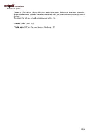 Ferva o DOÇÚCAR com a água, até obter o ponto de caramelo. Junte o mel, a canela e a baunilha.
Acrescente as maçãs, reduza o fogo e tampe a panela, para que o caramelo se dissolva com o suco
da fruta.
Deixe cozinhar até que a maçã esteja dourada. Utilize frio.


Ocasião : DIAS ESPECIAIS

FONTE DA RECEITA : Carmem Batista - São Paulo - SP




                                                                                          695
 