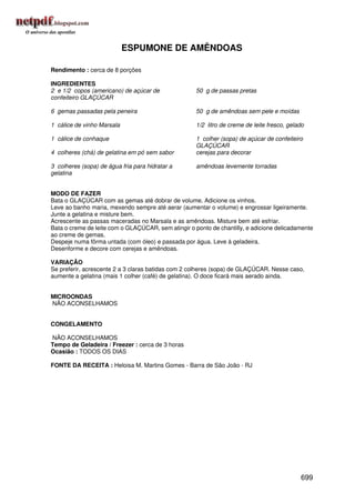 ESPUMONE DE AMÊNDOAS

Rendimento : cerca de 8 porções

INGREDIENTES
2 e 1/2 copos (americano) de açúcar de               50 g de passas pretas
confeiteiro GLAÇÚCAR

6 gemas passadas pela peneira                        50 g de amêndoas sem pele e moídas

1 cálice de vinho Marsala                            1/2 litro de creme de leite fresco, gelado

1 cálice de conhaque                                 1 colher (sopa) de açúcar de confeiteiro
                                                     GLAÇÚCAR
4 colheres (chá) de gelatina em pó sem sabor         cerejas para decorar

3 colheres (sopa) de água fria para hidratar a       amêndoas levemente torradas
gelatina


MODO DE FAZER
Bata o GLAÇÚCAR com as gemas até dobrar de volume. Adicione os vinhos.
Leve ao banho maria, mexendo sempre até aerar (aumentar o volume) e engrossar ligeiramente.
Junte a gelatina e misture bem.
Acrescente as passas maceradas no Marsala e as amêndoas. Misture bem até esfriar.
Bata o creme de leite com o GLAÇÚCAR, sem atingir o ponto de chantilly, e adicione delicadamente
ao creme de gemas.
Despeje numa fôrma untada (com óleo) e passada por água. Leve à geladeira.
Desenforme e decore com cerejas e amêndoas.

VARIAÇÃO
Se preferir, acrescente 2 a 3 claras batidas com 2 colheres (sopa) de GLAÇÚCAR. Nesse caso,
aumente a gelatina (mais 1 colher (café) de gelatina). O doce ficará mais aerado ainda.


MICROONDAS
NÃO ACONSELHAMOS


CONGELAMENTO

NÃO ACONSELHAMOS
Tempo de Geladeira / Freezer : cerca de 3 horas
Ocasião : TODOS OS DIAS

FONTE DA RECEITA : Heloisa M. Martins Gomes - Barra de São João - RJ




                                                                                             699
 