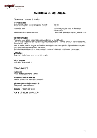 AMBROSIA DE MARACUJÁ

Rendimento : cerca de 10 porções

INGREDIENTES
3 xícaras (chá) bem cheias de açúcar UNIÃO            6 ovos

750 ml de leite                                       1/2 xícara (chá) de suco de maracujá
                                                      concentrado
1 vidro pequeno de leite de coco                      Coco ralado levemente tostado para decorar


MODO DE FAZER
Reserve o coco ralado e bata todos os ingredientes no liquidificador.
Leve ao fogo em panela com capacidade para 3 litros (durante a fervura, a mistura cresce e espuma),
mexendo até talhar.
Pare de mexer, reduza o fogo e deixe apurar até engrossar a calda que fica separada do doce (cerca
de 30 minutos). Deixe na panela até esfriar.
Após, leve à geladeira e sirva em compoteira ou taças individuais, polvilhando com o coco.

VARIAÇÃO
Se preferir, substitua o coco por canela em pó.


MICROONDAS
NÃO ACONSELHAMOS


CONGELAMENTO

INDICADO
Prazo de Congelamento : 1 Mês

MODO DE CONGELAMENTO
Embale, extraia o ar, etiquete e congele.

MODO DE DESCONGELAMENTO
Descongele na embalagem.

Ocasião : TODOS OS DIAS

FONTE DA RECEITA : DOCELAR




                                                                                                7
 