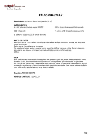FALSO CHANTILLY

Rendimento : cobertura de um bolo grande (nº 35)

INGREDIENTES
2 e 1/2 xícaras (chá) de açúcar UNIÃO                500 g de gordura vegetal hidrogenada

500 ml de leite                                      1 colher (chá) de essência de baunilha

5 colheres (sopa) rasas de amido de milho


MODO DE FAZER
Misture o açúcar com o leite e o amido de milho e leve ao fogo, mexendo sempre, até engrossar
como um mingau.
Deixe esfriar completamente e reserve.
Na batedeira, bata a gordura vegetal com a baunilha até ficar cremosa e fofa. Sempre batendo,
acrescente aos poucos o mingau reservado, até obter um creme homogêneo.
Utilize.


DICA
Não é necessário colocar este tipo de glacê em geladeira, pois ele já tem uma consistência firme.
Por esta razão, é normalmente usado para cobrir bolos grandes que não cabem na geladeira.
No caso de ser aplicado em cobertura de bolos menores, deixe na geladeira, mas retire com alguma
antecedência para que o Falso Chantilly volte à consistência anterior. Este creme endurece rápido
com o frio e não permite bom corte se servido gelado.


Ocasião : TODOS OS DIAS

FONTE DA RECEITA : DOCELAR




                                                                                              702
 